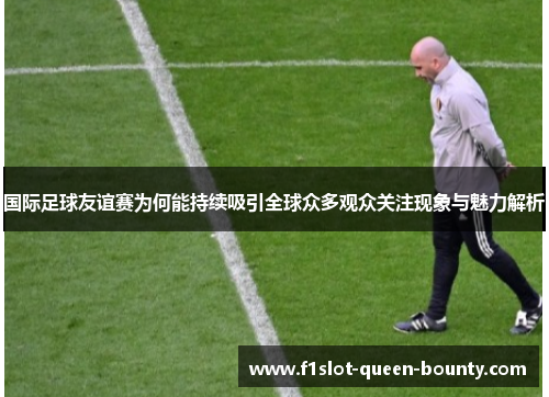 国际足球友谊赛为何能持续吸引全球众多观众关注现象与魅力解析