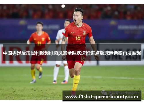 中国男足反击犀利掀起绿茵风暴全队疾速推进点燃球迷希望再度崛起 中国男足反击犀利掀起绿茵风暴全队疾速推进点燃球迷希望再度崛起