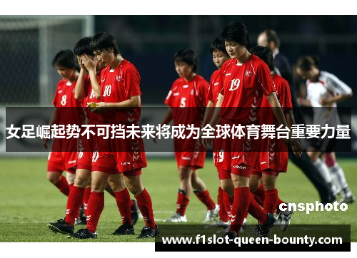 女足崛起势不可挡未来将成为全球体育舞台重要力量